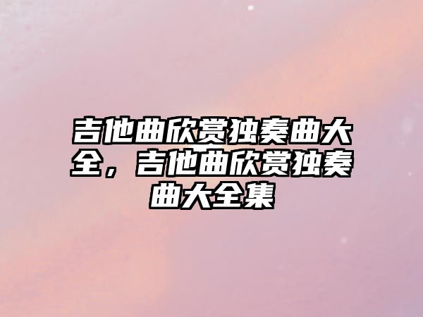 吉他曲欣賞獨(dú)奏曲大全，吉他曲欣賞獨(dú)奏曲大全集