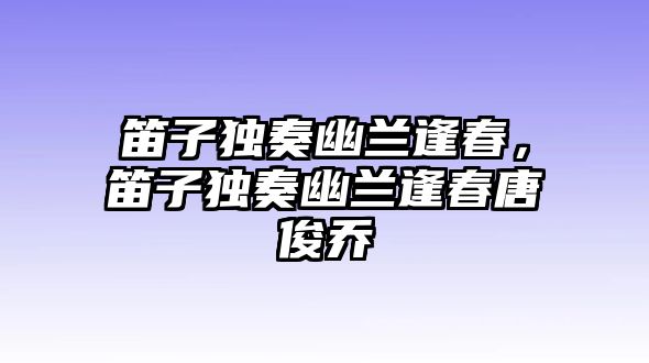 笛子獨奏幽蘭逢春，笛子獨奏幽蘭逢春唐俊喬