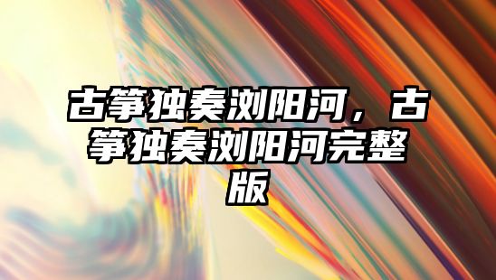 古箏獨奏瀏陽河，古箏獨奏瀏陽河完整版