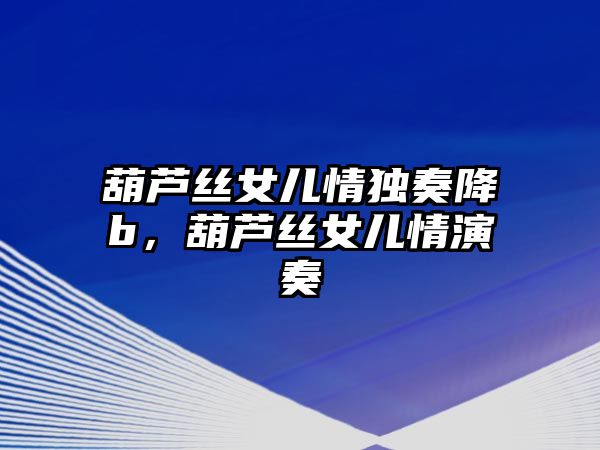 葫蘆絲女兒情獨奏降b，葫蘆絲女兒情演奏