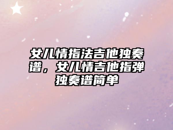 女兒情指法吉他獨奏譜，女兒情吉他指彈獨奏譜簡單