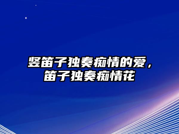 豎笛子獨奏癡情的愛，笛子獨奏癡情花