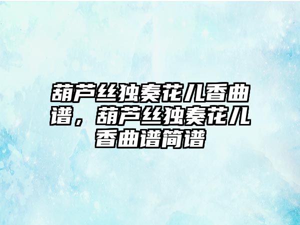 葫蘆絲獨奏花兒香曲譜，葫蘆絲獨奏花兒香曲譜簡譜