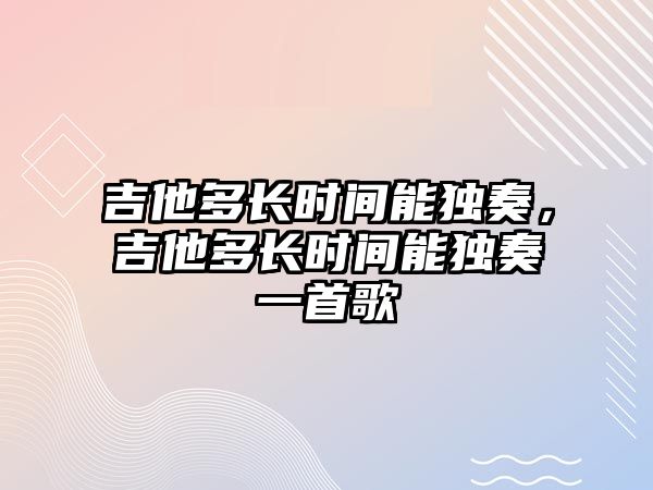 吉他多長時間能獨奏，吉他多長時間能獨奏一首歌