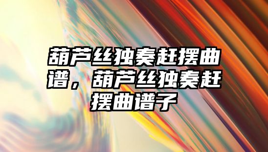 葫蘆絲獨奏趕擺曲譜，葫蘆絲獨奏趕擺曲譜子