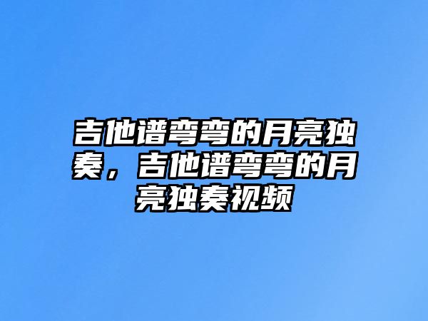 吉他譜彎彎的月亮獨(dú)奏，吉他譜彎彎的月亮獨(dú)奏視頻