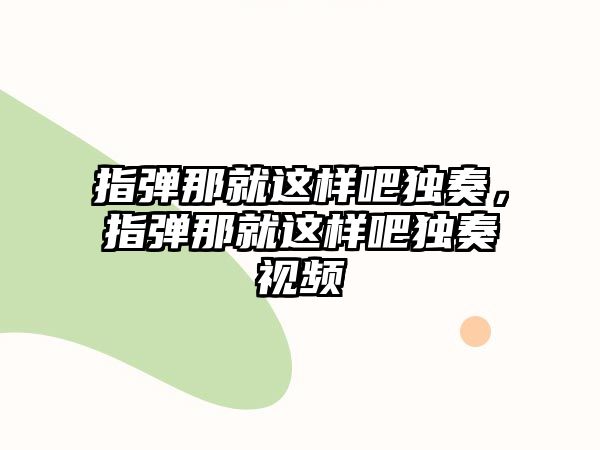 指彈那就這樣吧獨奏，指彈那就這樣吧獨奏視頻