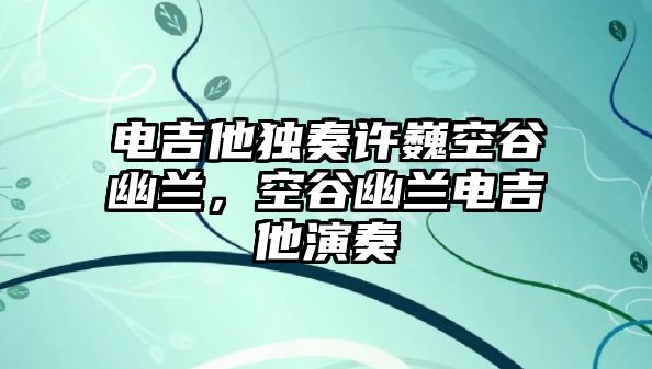 電吉他獨奏許巍空谷幽蘭，空谷幽蘭電吉他演奏