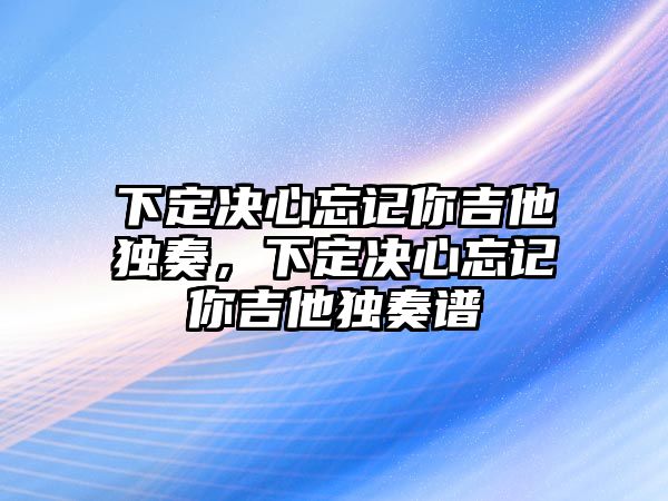 下定決心忘記你吉他獨奏，下定決心忘記你吉他獨奏譜