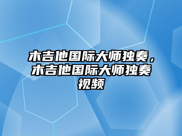 木吉他國際大師獨奏，木吉他國際大師獨奏視頻