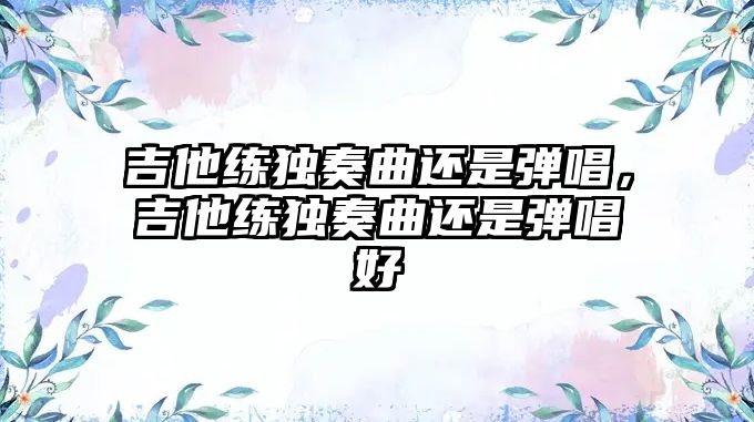 吉他練獨奏曲還是彈唱，吉他練獨奏曲還是彈唱好