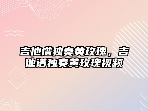 吉他譜獨奏黃玫瑰，吉他譜獨奏黃玫瑰視頻