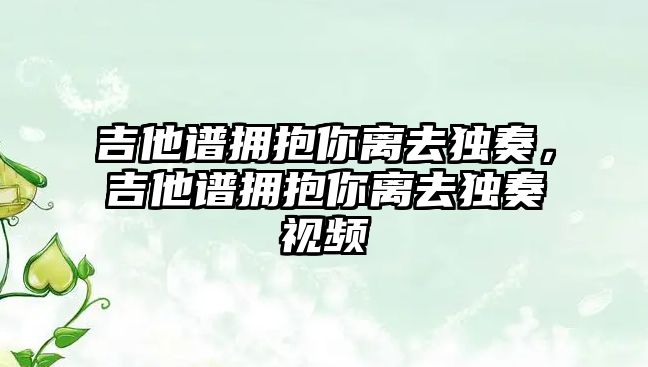 吉他譜擁抱你離去獨(dú)奏，吉他譜擁抱你離去獨(dú)奏視頻