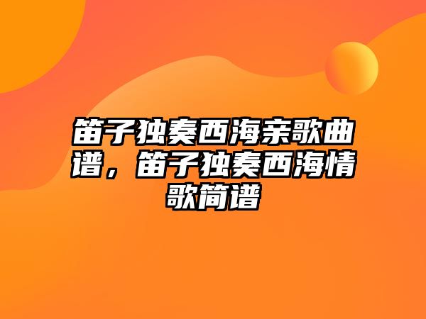 笛子獨奏西海親歌曲譜，笛子獨奏西海情歌簡譜