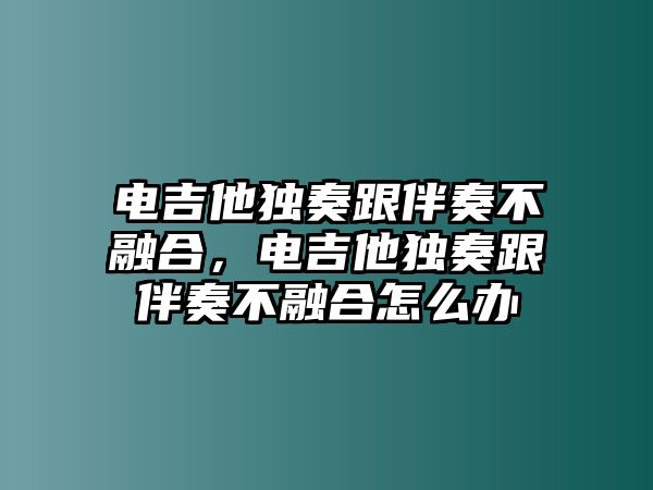 電吉他獨(dú)奏跟伴奏不融合，電吉他獨(dú)奏跟伴奏不融合怎么辦