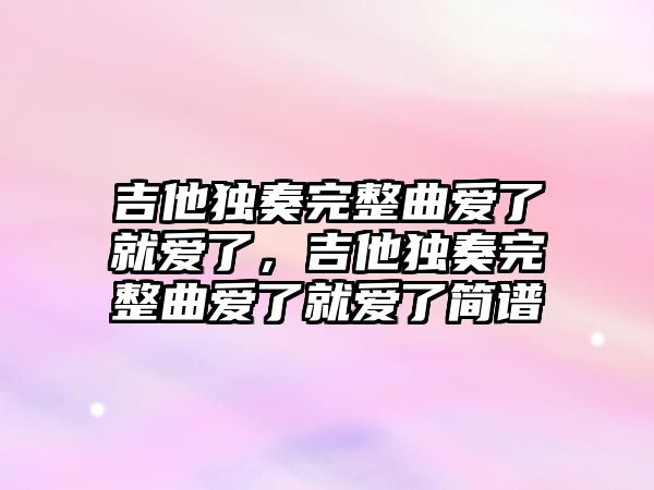 吉他獨奏完整曲愛了就愛了，吉他獨奏完整曲愛了就愛了簡譜