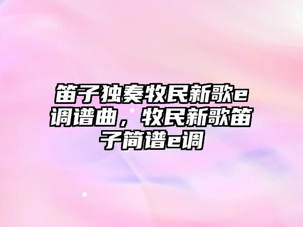 笛子獨奏牧民新歌e調譜曲，牧民新歌笛子簡譜e調