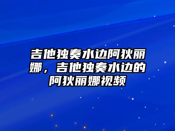 吉他獨奏水邊阿狄麗娜，吉他獨奏水邊的阿狄麗娜視頻