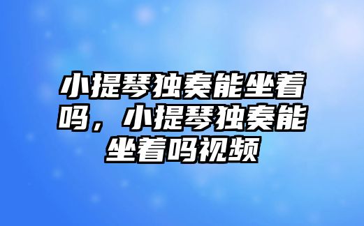 小提琴獨奏能坐著嗎，小提琴獨奏能坐著嗎視頻