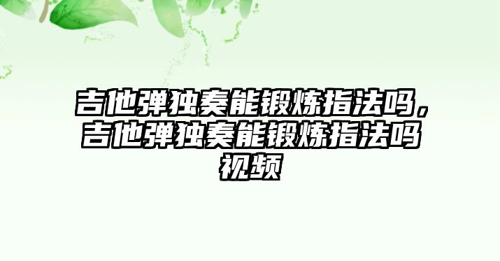 吉他彈獨奏能鍛煉指法嗎，吉他彈獨奏能鍛煉指法嗎視頻