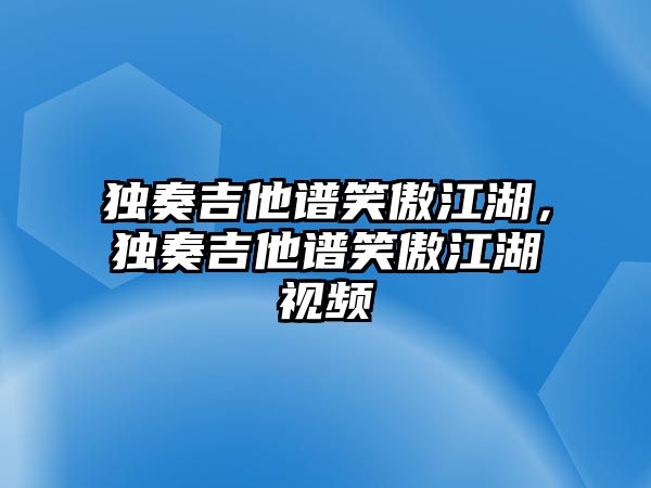 獨奏吉他譜笑傲江湖，獨奏吉他譜笑傲江湖視頻