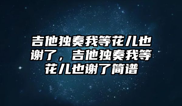 吉他獨奏我等花兒也謝了，吉他獨奏我等花兒也謝了簡譜