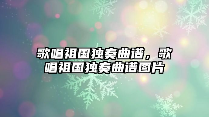 歌唱祖國(guó)獨(dú)奏曲譜，歌唱祖國(guó)獨(dú)奏曲譜圖片