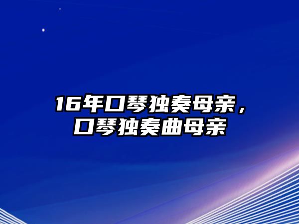 16年口琴獨(dú)奏母親，口琴獨(dú)奏曲母親