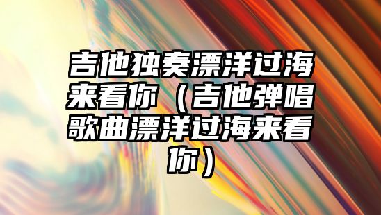 吉他獨奏漂洋過海來看你（吉他彈唱歌曲漂洋過海來看你）