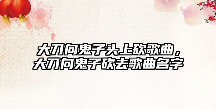 大刀向鬼子頭上砍歌曲，大刀向鬼子砍去歌曲名字